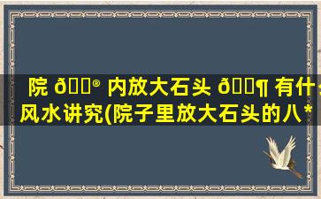院 💮 内放大石头 🐶 有什么风水讲究(院子里放大石头的八*
忌)